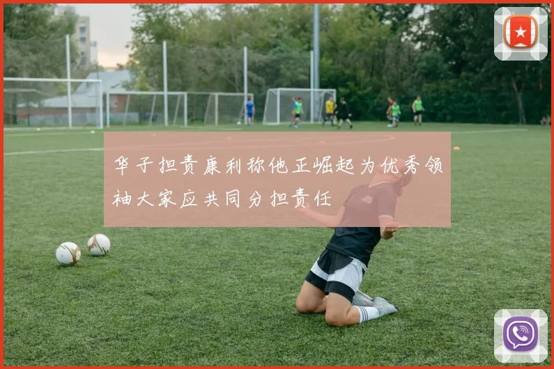 华子担责康利称他正崛起为优秀领袖大家应共同分担责任