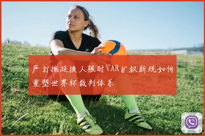 严打拖延换人限时VAR扩权新规如何重塑世界杯裁判体系