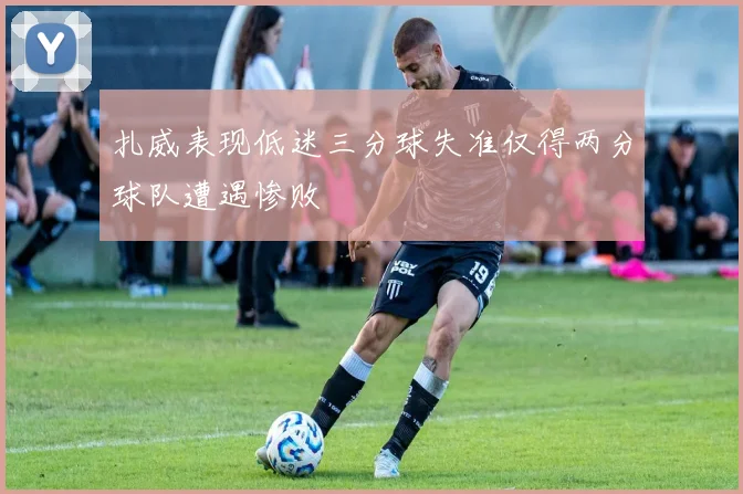 扎威表现低迷三分球失准仅得两分球队遭遇惨败