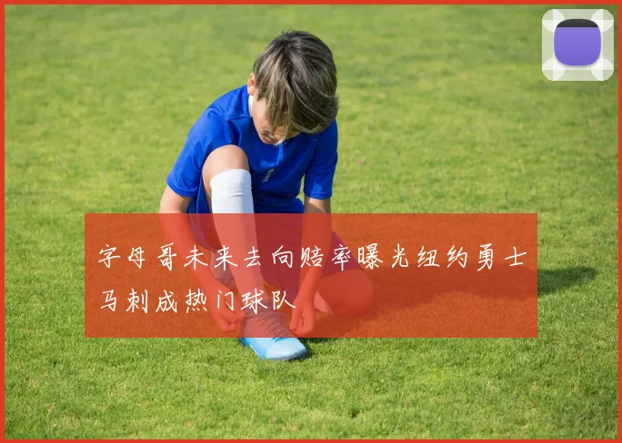字母哥未来去向赔率曝光纽约勇士马刺成热门球队
