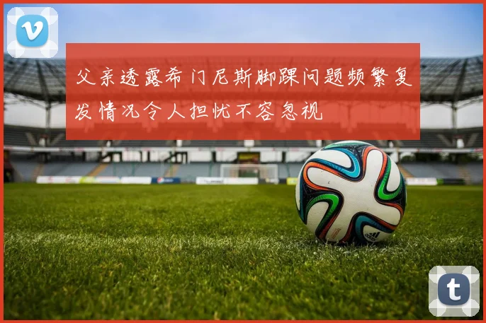 父亲透露希门尼斯脚踝问题频繁复发情况令人担忧不容忽视