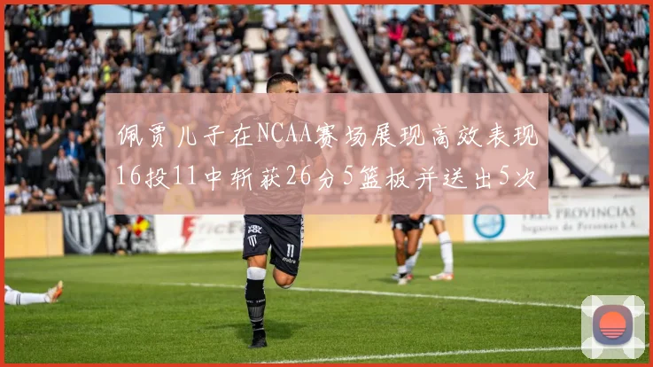 佩贾儿子在NCAA赛场展现高效表现16投11中斩获26分5篮板并送出5次失误