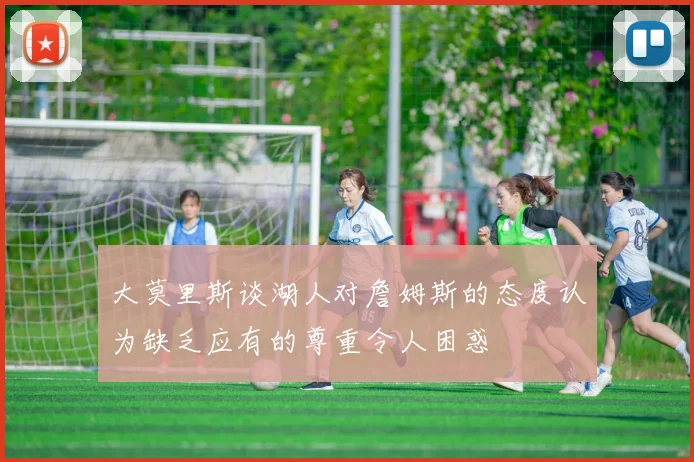 大莫里斯谈湖人对詹姆斯的态度认为缺乏应有的尊重令人困惑