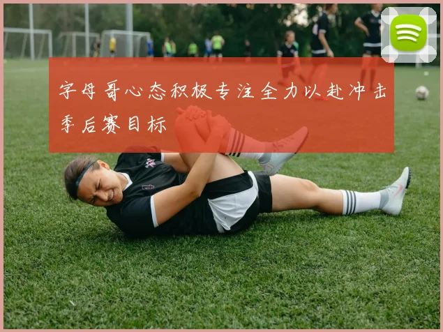 字母哥心态积极专注全力以赴冲击季后赛目标