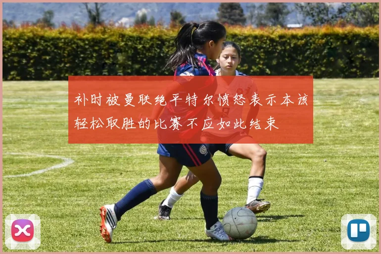 补时被曼联绝平特尔愤怒表示本该轻松取胜的比赛不应如此结束