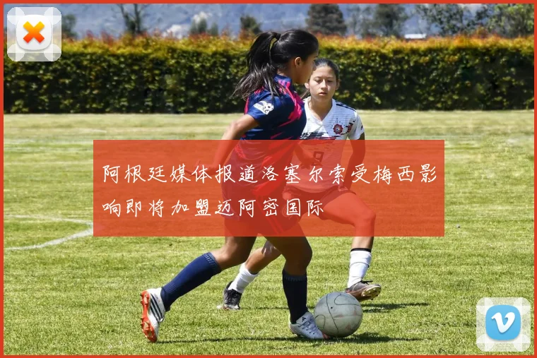 阿根廷媒体报道洛塞尔索受梅西影响即将加盟迈阿密国际