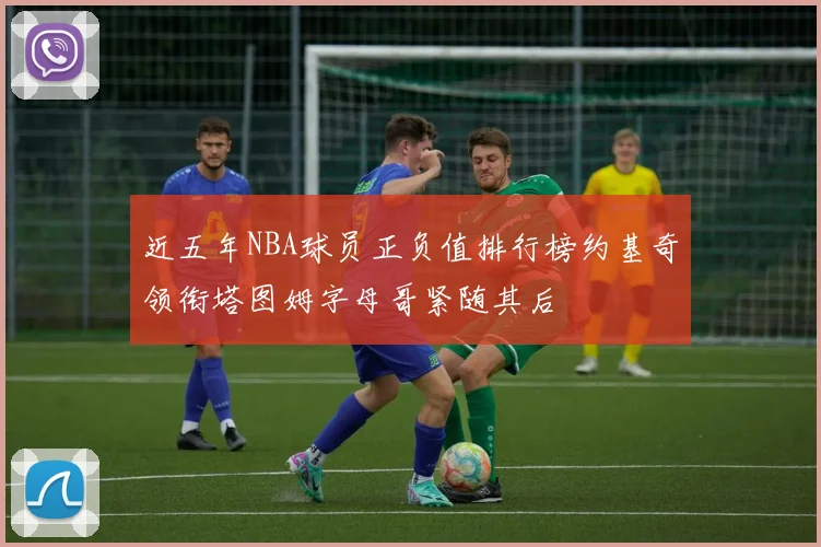 近五年NBA球员正负值排行榜约基奇领衔塔图姆字母哥紧随其后