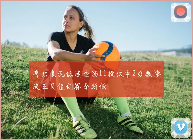 普尔表现低迷全场11投仅中2分数惨淡正负值创赛季新低
