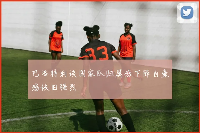 巴洛特利谈国家队归属感下降自豪感依旧强烈