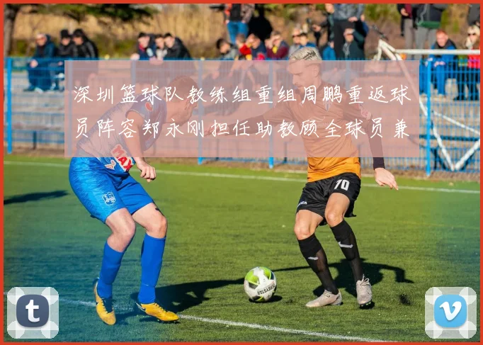深圳篮球队教练组重组周鹏重返球员阵容郑永刚担任助教顾全球员兼任助教