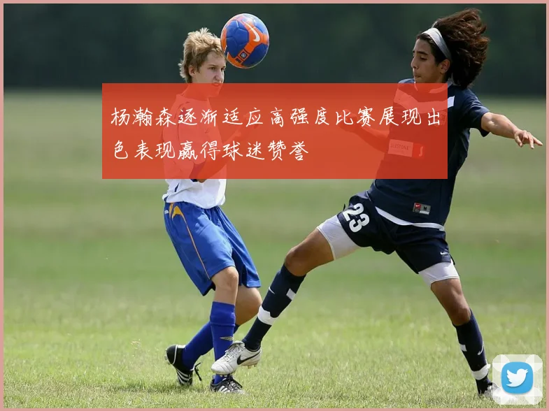 杨瀚森逐渐适应高强度比赛展现出色表现赢得球迷赞誉