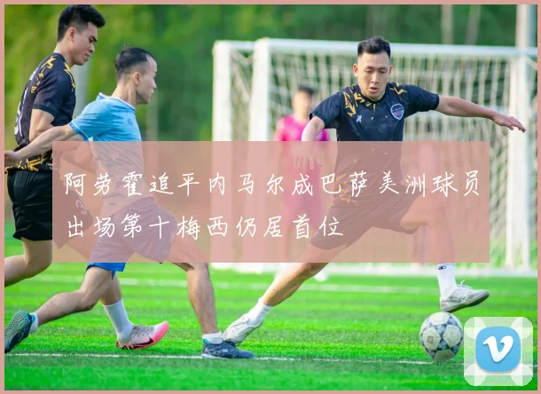 阿劳霍追平内马尔成巴萨美洲球员出场第十梅西仍居首位