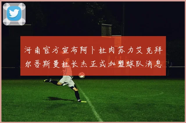 河南官方宣布阿卜杜肉苏力艾克拜尔吾斯曼杜长杰正式加盟球队消息