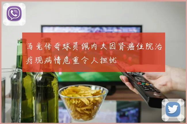 马竞传奇球员佩内夫因肾癌住院治疗现病情危重令人担忧