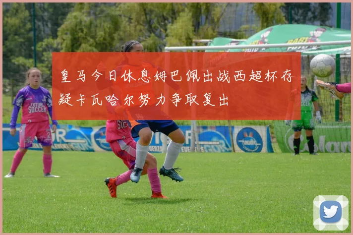 皇马今日休息姆巴佩出战西超杯存疑卡瓦哈尔努力争取复出