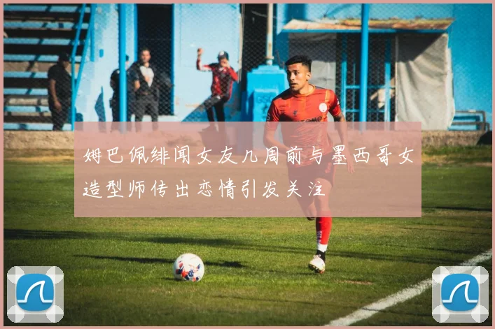 姆巴佩绯闻女友几周前与墨西哥女造型师传出恋情引发关注