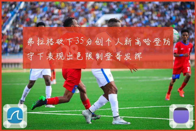 弗拉格砍下35分创个人新高哈登防守下表现出色限制登哥发挥