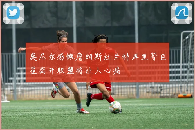 奥尼尔感慨詹姆斯杜兰特库里等巨星离开联盟将让人心痛