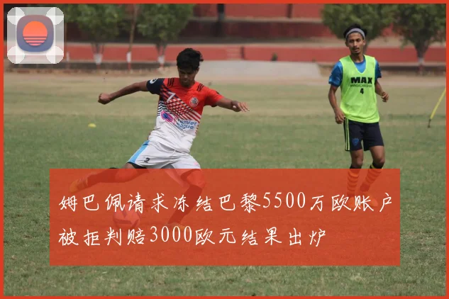 姆巴佩请求冻结巴黎5500万欧账户被拒判赔3000欧元结果出炉