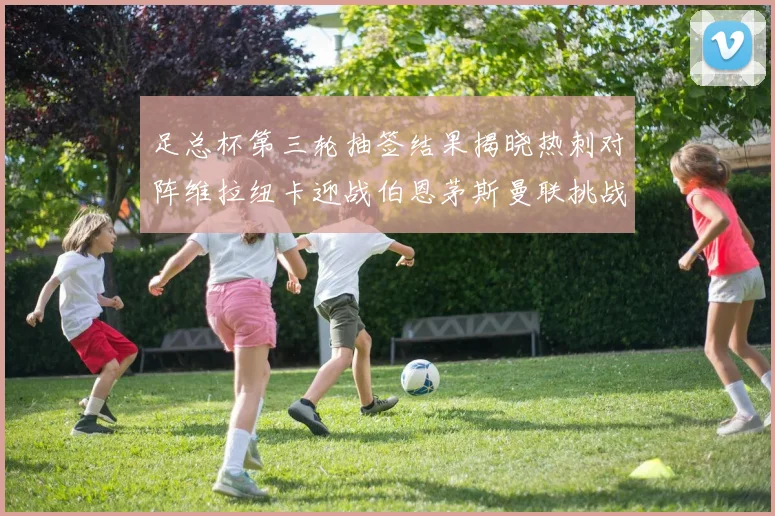 足总杯第三轮抽签结果揭晓热刺对阵维拉纽卡迎战伯恩茅斯曼联挑战布莱顿